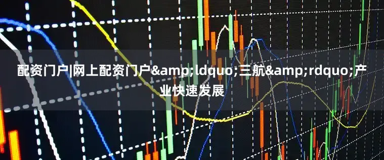 配资门户|网上配资门户&ldquo;三航&rdquo;产业快速发展