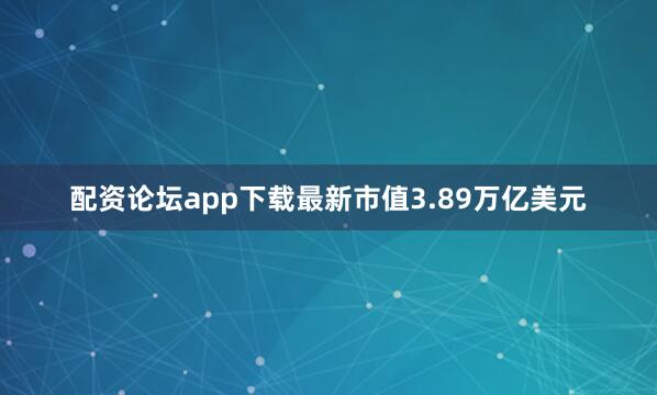 配资论坛app下载最新市值3.89万亿美元