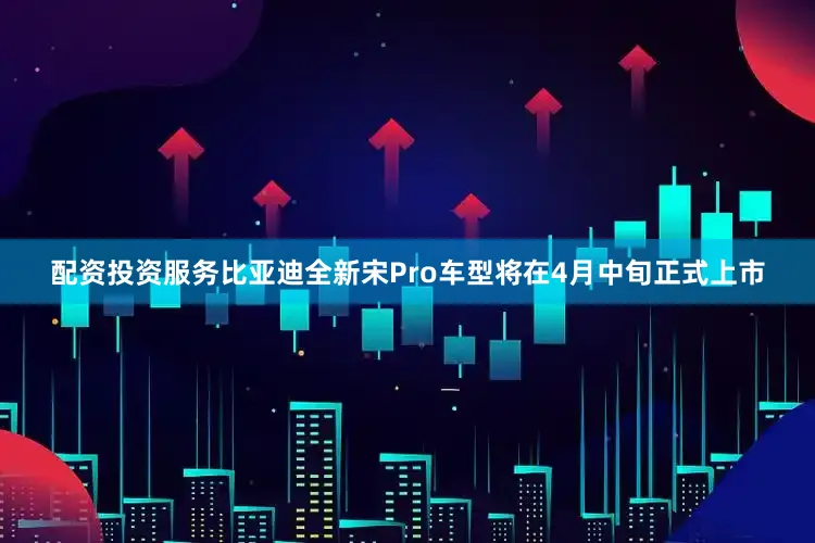 配资投资服务比亚迪全新宋Pro车型将在4月中旬正式上市