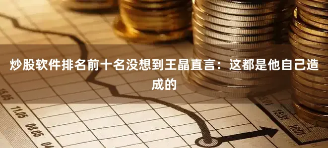 炒股软件排名前十名没想到王晶直言：这都是他自己造成的