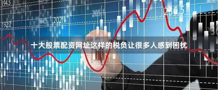 十大股票配资网址这样的税负让很多人感到困扰
