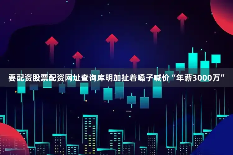 要配资股票配资网址查询库明加扯着嗓子喊价“年薪3000万”