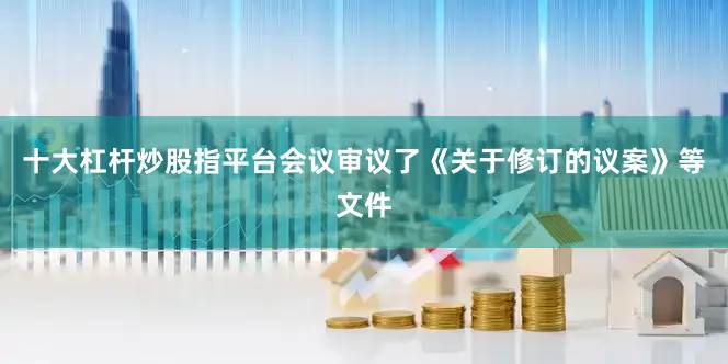 十大杠杆炒股指平台会议审议了《关于修订的议案》等文件