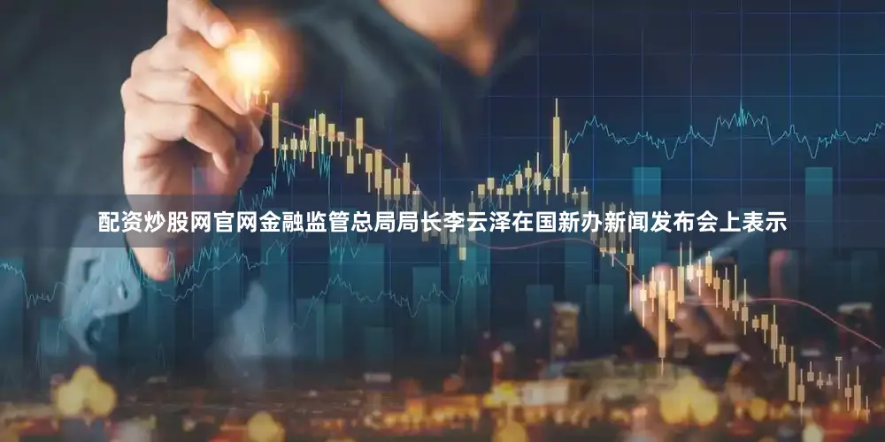 配资炒股网官网金融监管总局局长李云泽在国新办新闻发布会上表示