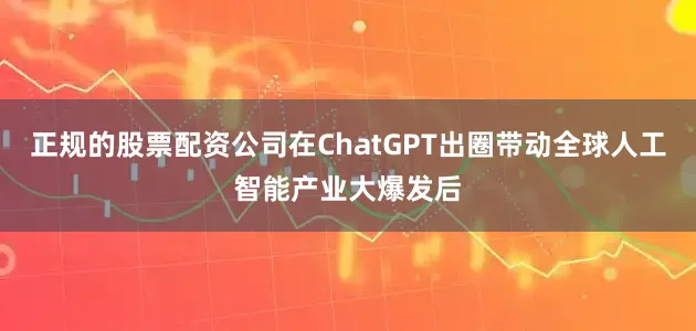 正规的股票配资公司在ChatGPT出圈带动全球人工智能产业大爆发后