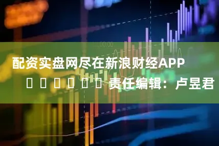 配资实盘网尽在新浪财经APP            						责任编辑：卢昱君