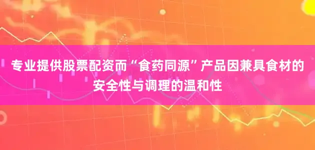 专业提供股票配资而“食药同源”产品因兼具食材的安全性与调理的温和性