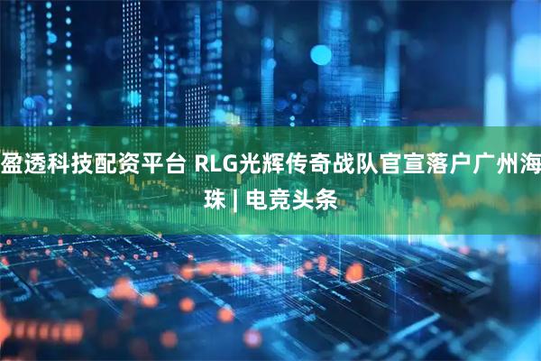 盈透科技配资平台 RLG光辉传奇战队官宣落户广州海珠 | 电竞头条