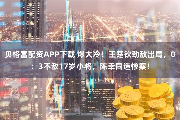 贝格富配资APP下载 爆大冷！王楚钦劲敌出局，0：3不敌17岁小将，陈幸同造惨案！