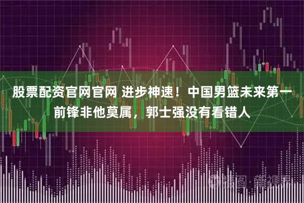 股票配资官网官网 进步神速！中国男篮未来第一前锋非他莫属，郭士强没有看错人