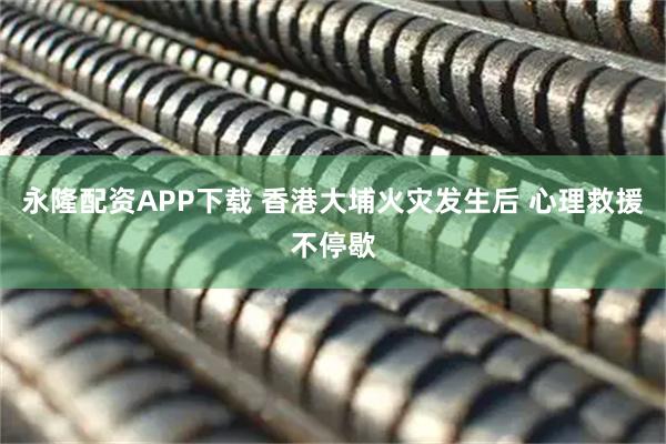 永隆配资APP下载 香港大埔火灾发生后 心理救援不停歇