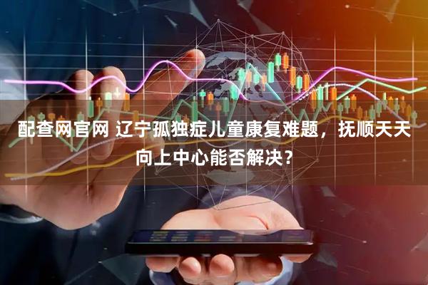 配查网官网 辽宁孤独症儿童康复难题，抚顺天天向上中心能否解决？