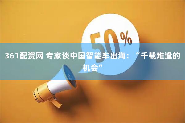 361配资网 专家谈中国智能车出海：“千载难逢的机会”