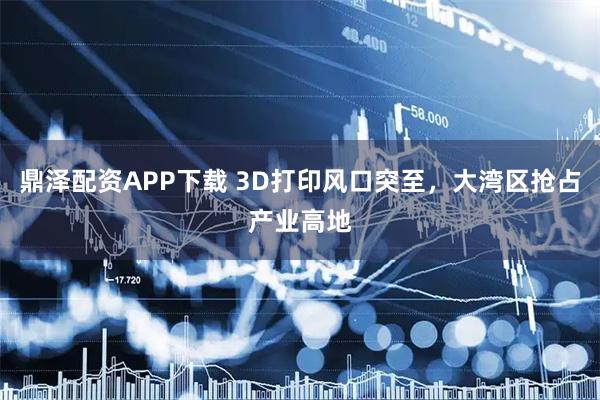 鼎泽配资APP下载 3D打印风口突至，大湾区抢占产业高地