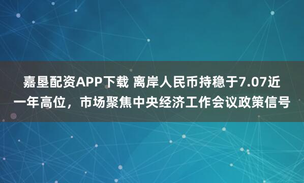 嘉垦配资APP下载 离岸人民币持稳于7.07近一年高位，市场聚焦中央经济工作会议政策信号
