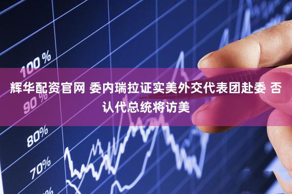辉华配资官网 委内瑞拉证实美外交代表团赴委 否认代总统将访美