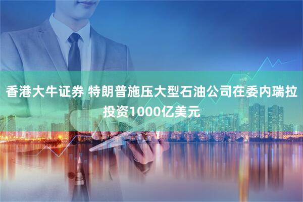 香港大牛证券 特朗普施压大型石油公司在委内瑞拉投资1000亿美元
