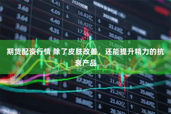 期货配资行情 除了皮肤改善，还能提升精力的抗衰产品