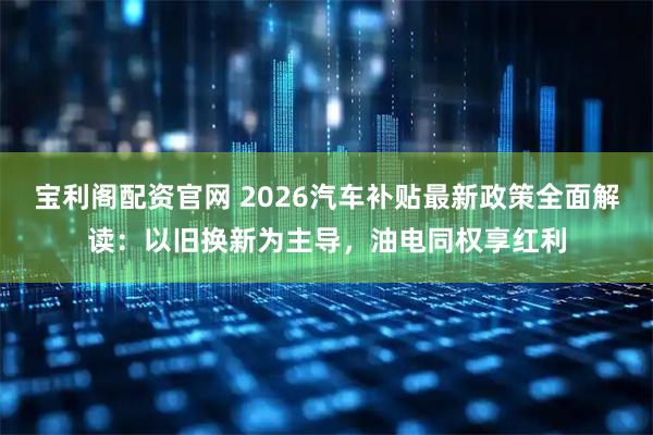 宝利阁配资官网 2026汽车补贴最新政策全面解读：以旧换新为主导，油电同权享红利