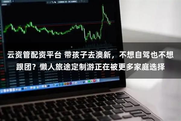 云资管配资平台 带孩子去澳新，不想自驾也不想跟团？懒人旅途定制游正在被更多家庭选择