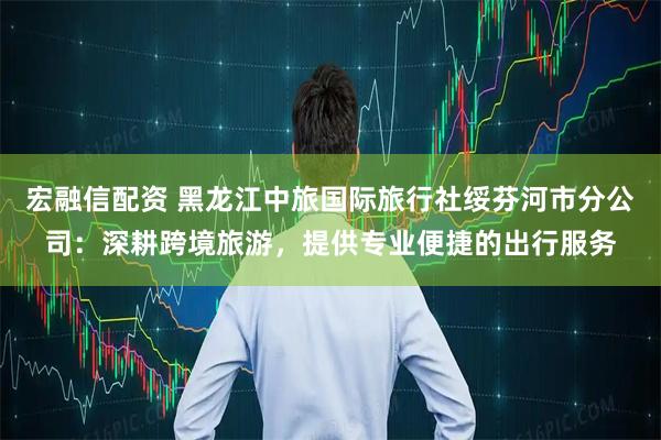 宏融信配资 黑龙江中旅国际旅行社绥芬河市分公司：深耕跨境旅游，提供专业便捷的出行服务
