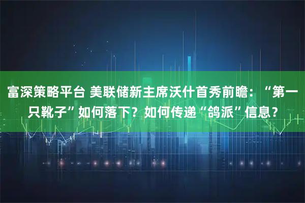 富深策略平台 美联储新主席沃什首秀前瞻：“第一只靴子”如何落下？如何传递“鸽派”信息？